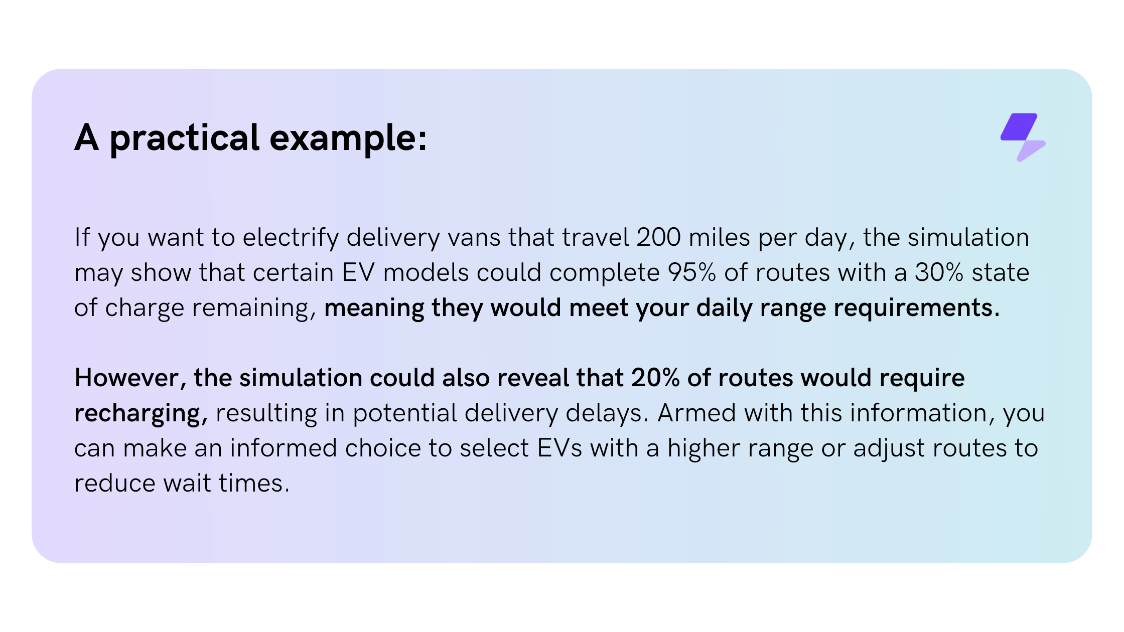 A practical example: If you want to electrify delivery vans that travel 200 miles per day, the simulation may show that certain EV models could complete 95% of routes with a 30% state of charge remaining, meaning they would meet your daily range requirements. However, the simulation could also reveal that 20% of routes would require recharging, resulting in potential delivery delays. Armed with this information, you can make an informed choice to select EVs with a higher range or adjust routes to reduce wait times.